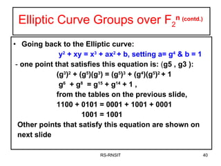 Elliptic Curve Groups over F 2 n  (contd.) Going back to the Elliptic curve: y 2  + xy = x 3  + ax 2  + b, setting a= g 4  & b = 1 -  one point that satisfies this equation is:  ( g5 , g3 ):  (g 3 ) 2  + (g 5 )(g 3 ) = (g 5 ) 3  + ( g 4 )( g 5 ) 2  + 1 g 6   + g 8   = g 15  + g 14  + 1 ,  from the tables on the previous slide, 1100 + 0101 = 0001 + 1001 + 0001 1001 = 1001  Other points that satisfy this equation are shown on  next slide  RS-RNSIT 