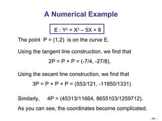 A Numerical Example Using the tangent line construction, we find that 2P = P + P = (-7/4, -27/8). Using the secant line construction, we find that 3P = P + P + P = (553/121, -11950/1331) Similarly,  4P = (45313/11664, 8655103/1259712). As you can see, the coordinates become complicated. -   - E : Y 2  = X 3  – 5X + 8 The point  P = (1,2)  is on the curve E. 