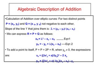 Algebraic Description of Addition Calculation of Addition over elliptic curves: For two distinct points  P = (x p , y p )  and  Q = (x  Q , y  Q )  not negative to each other, Slope of the line ‘l’ that joins them is  :    = (y Q  – y P )/ (x Q  – x p ) We can express  R = P + Q  as follows: x R  =   2  – x p  – x Q   -------------  Eqn1 y R  = - y p  +   (x p  – x R )   ----Eqn 2 To add a point to itself, P + P = 2P = R, when y p     0, the expressions  are:  x R  = {[3x 2 p  + a]/2y p } 2  – 2 x p   y R  = {[ 3x 2 p  + a]/   2y p } (x p  – x R ) - y p 