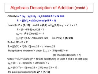 Algebraic Description of Addition  (contd.) Actually:    = (y Q  – y P )/ (x Q  – x p )  mod p if P    Q and      = {[3x 2 p  + a]/2y p } mod p if P = Q   Example:  P = (3, 10)   and  Q = (9,7)  in E 23 (1,1) in y 2  = x 3   + x + 1    = (7-10/9-3)mod 23 = 11 x R  = (11 2 -3-9)mod23 = 17 y R  = [11(3-17)-10]mod23 =20  So  (P+Q) = (17,20) To find 2P = P + P:    =  [{3(3 2 ) + 1}/2x10] mod23 =  (1/4)mod23 Multiplicative inverse of 4 under Z 23 ,    = (1/4)mid23 = 6  [to check(6x4)mod23 = 1] with xP= xQ = 3 and yP = 10 and substituting in Eqns 1 and 2 on last slide: x R  = (6 2  – 3 - 3)mod23 = 30mod23 = 7 y R  = {6(3-7) – 10} mod23 = (-34) mod 23 = 12 the point corresponding to  2P = (7, 12) 