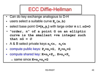 ECC Diffie-Hellman Can do key exchange analogous to D-H users select a suitable curve  E p (a,b)   select base point G =(x 1 ,y 1 )  with large order  n  s.t .  nG=O “ order, n“ of a point G on an elliptic curve is the smallest +ve integer such that nG =  O A & B select private keys  n A <n, n B <n compute public keys :  P A =n A ×G,  P B =n B ×G compute shared key :  K =n A × P B ,   K =n B × P A same since  K =n A × n B ×G RS-RNSIT 