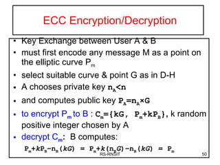 ECC Encryption/Decryption Key Exchange between User A & B must first encode any message M as a point on the elliptic curve P m select suitable curve & point G as in D-H A chooses private key  n A <n and computes public key  P A =n A ×G to encrypt P m  to B   :  C m ={kG, P m +kP B } ,  k random positive integer chosen by A decrypt C m :   B computes:  P m + k P B – n B ( kG ) =  P m + k ( n B G )– n B ( kG ) =  P m RS-RNSIT 