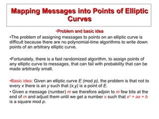 Mapping Messages into Points of Elliptic Curves Problem and basic idea The problem of assigning messages to points on an elliptic curve is difficult because there are no polynomial-time algorithms to write down points of an arbitrary elliptic curve. Fortunately, there is a fast randomized algorithm, to assign points of any elliptic curve to messages, that can fail with probability that can be made arbitrarily small. Basic idea:  Given an elliptic curve  E ( mod  p) , the problem is that not to every  x  there is an  y  such that  (x,y)  is a point of  E . Given a message (number)  m  we therefore adjoin to  m  few bits at the end of  m  and adjust them until we get a number  x  such that  x 3  + ax + b  is a square mod  p . 