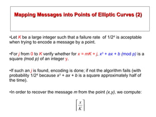 Mapping Messages into Points of Elliptic Curves (2) Let  K  be a large integer such that a failure rate  of 1/2 K  is acceptable when trying to encode a message by a point. For  j   from  0  to  K  verify whether for  x = mK + j ,  x 3  + ax + b ( mod  p)  is a square  ( mod  p)  of an integer  y . If such an  j   is found, encoding is done; if not the algorithm fails (with probability 1/2 K  because  x 3  + ax + b  is a square approximately half of the time). In order to recover the message  m  from the point  (x,y),  we compute: 