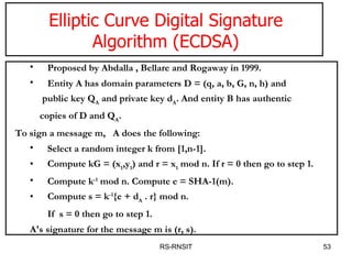 RS-RNSIT Elliptic Curve Digital Signature Algorithm (ECDSA) Proposed by Abdalla , Bellare and Rogaway in 1999. Entity A has domain parameters D = (q, a, b, G, n, h) and public key Q A  and private key d A . And entity B has authentic copies of D and Q A .    To sign a message m,  A does the following:  Select a random integer k from [1,n-1].  Compute kG = (x 1 ,y 1 ) and r = x 1  mod n. If r = 0 then go to step 1.  Compute k -1  mod n. Compute e = SHA-1(m).  Compute s = k -1 {e + d A  . r} mod n.  If  s = 0 then go to step 1.  A's signature for the message m is (r, s).  