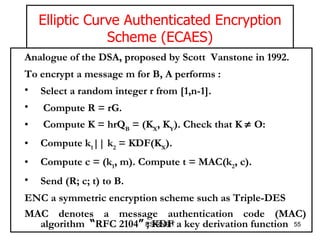 RS-RNSIT Analogue of the DSA, proposed by Scott  Vanstone in 1992.  To encrypt a message m for B, A performs :  Select a random integer r from [1,n-1].  Compute R = rG.  Compute K = hrQ B  = (K X , K Y ). Check that K    O:  Compute k 1 || k 2  = KDF(K X ).  Compute c = (k 1 , m). Compute t = MAC(k 2 , c).  Send (R; c; t) to B.  ENC a symmetric encryption scheme such as Triple-DES  MAC denotes a message authentication code (MAC) algorithm  “ RFC 2104 ”  ; KDF a key derivation function   Elliptic Curve Authenticated Encryption Scheme (ECAES) 
