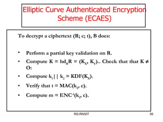 RS-RNSIT Elliptic Curve Authenticated Encryption Scheme (ECAES) To decrypt a ciphertext (R; c; t), B does:  Perform a partial key validation on R.  Compute K = hd B R = (K X , K Y ).. Check that that K    O:  Compute k 1 || k 2  = KDF(K X ). Verify that t = MAC(k 2 , c). Compute m = ENC -1 (k 1 , c).  