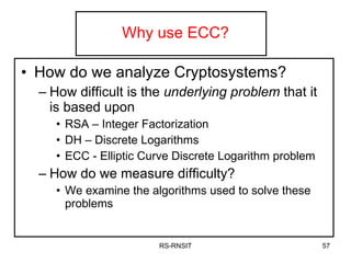 Why use ECC? How do we analyze Cryptosystems? How difficult is the  underlying problem  that it is based upon RSA – Integer Factorization DH – Discrete Logarithms ECC - Elliptic Curve Discrete Logarithm problem How do we measure difficulty? We examine the algorithms used to solve these problems RS-RNSIT 