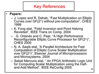 Key References Papers: J. Lopez and R. Dahab, “Fast Multiplication on Elliptic Curves over GF(2 m ) without pre-computation”, CHES 1999 K. Fong etal, “Field Inversion and Point Halving Revisited”, IEEE Trans on Comp, 2004 G. Orlando and C. Paar, “A High Performance Reconfigurable Elliptic Curve Processor for GF(2 m )”, CHES 2000 N. A. Saqib etal, “A Parallel Architecture for Fast Computation of Elliptic Curve Scalar Multiplication over GF(2 m )”, Elsevier Journal of Microprocessors and Microsystems, 2004 Sabiel Mercurio etal, “ An FPGA Arithmetic Logic Unit for Computing Scalar Multiplication using the Half-and-Add Method”, IEEE ReConfig 2005 