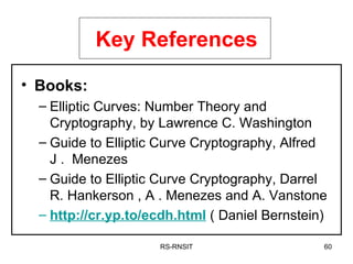 RS-RNSIT Key References Books:   Elliptic Curves: Number Theory and Cryptography, by Lawrence C. Washington  Guide to Elliptic Curve Cryptography, Alfred J .  Menezes  Guide to Elliptic Curve Cryptography, Darrel R. Hankerson , A . Menezes and A. Vanstone http://cr.yp.to/ecdh.html  ( Daniel Bernstein)  