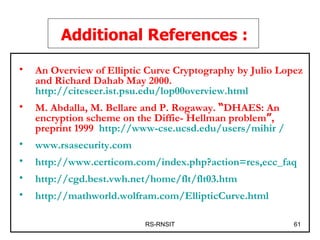 RS-RNSIT Additional References : An Overview of Elliptic Curve Cryptography by Julio Lopez and Richard Dahab May 2000.   http://citeseer.ist.psu.edu/lop00overview.html M. Abdalla, M. Bellare and P. Rogaway.  “ DHAES: An encryption scheme on the Diffie- Hellman problem ” , preprint 1999 .  http://www-cse.ucsd.edu/users/mihir /   www.rsasecurity.com http://www.certicom.com/index.php?action=res,ecc_faq http://cgd.best.vwh.net/home/flt/flt03.htm http://mathworld.wolfram.com/EllipticCurve.html 