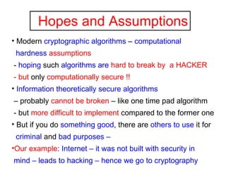 Hopes and Assumptions Modern  cryptographic algorithms  –  computational  hardness   assumptions -  hoping  such  algorithms are   hard to break by  a HACKER - but  only  computationally secure !! Information theoretically secure algorithms –  probably  cannot be broken  – like one time pad algorithm - but  more difficult to implement  compared to the former one But if you do  something good , there are  others to use  it for  criminal  and  bad purposes –  Our example : Internet – it was not built with security in  mind – leads to hacking – hence we go to cryptography 