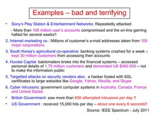 Examples – bad and terrifying Sony’s Play Station & Entertainment Networks : Repeatedly attacked - More than  100 million user’s accounts  compromised and the on-line gaming halted for several weeks!! 2.   Internet marketing co.:  Millions of customer’s e-mail addresses taken from  100 major corporations 3. South Korea’s agricultural co-operative:  banking systems crashed for a week –  kept 30 million customers  from accessing their accounts 4 .  Hundai Capital:  balckmailers broke into the financial systems – accessed personal details of  1.75 million customers  and  demanded US $460 000  – not to make the information public  5. Targetted attacks on security vendors also :  a hacker fooled with SSL certificates to large websites like  Google, Yahoo, Mozilla, and Skype 6. Cyber intrusions : government computer systems in  Australia, Canada, France and United States British Government:  saw more than  650 attempted intrusions per day !! US Government :  received 15,000 hits per day –  about one every 6 seconds!! Source: IEEE Spectrum - July 2011   