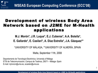 WSEAS European Computing Conference (ECC’08) Development of wireless Body Area Network based on J2ME for M-Health applications Departamento de Tecnología Electrónica. University of Málaga ETSI de Telecomunicación, Campus de Teatinos, 29071 – Málaga- Spain E-mail: mjmoron@uma.es, ecasilari@uma.es  M.J. Morón*, J.R. Luque*, E.J. Cuberos*, A.A. Botella*,  E. Gallardo*, E. Casilari*, A. Díaz Estrella*, J.A. Gázquez** *UNIVERSITY OF MÁLAGA, **UNIVERSITY OF ALMERÍA, SPAIN Malta, September 11th, 2008 