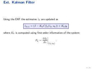 Ext. Kalman Filter
Using the EKF the estimates ˆzk are updated as
ˆzk+1 = (I − KkCfh(ˆzk, uk)) + Kkyk
where Kk is computed using ﬁrst-order information of the system:
Fk =
∂fh
∂z (ˆzk,uk)
.
8 / 16
 