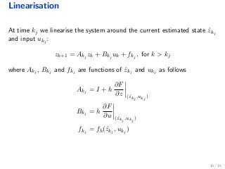 Linearisation
At time kj we linearise the system around the current estimated state ˆzkj
and input ukj
:
zk+1 = Akj
zk + Bkj
uk + fkj
, for k > kj
where Akj
, Bkj
and fkj
are functions of ˆzkj
and ukj
as follows
Akj
= I + h
∂F
∂z (ˆzkj
,ukj
)
Bkj
= h
∂F
∂u (ˆzkj
,ukj
)
fkj
= fh(ˆzkj
, ukj
)
10 / 16
 