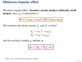 Minimum impulse eﬀect
Minimum impulse eﬀect: thrusters cannot produce arbitrarily small
torques, thus uk is constrained in
U = [−umax, −umin] ∪ {0} ∪ [umin, umax]
We introduce the binary vectors δ−
k and δ+
k so that1
δ−
k = [uk ≤ −umin],
δ+
k = [uk ≥ umin],
and the auxiliary variable ηk deﬁned as
ηk,i = [δ−
k,i ∨ δ+
k,i] · uk,i
1
Here ≤ and ≥ are element-wise comparison operators.
11 / 16
 
