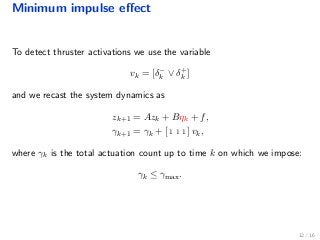 Minimum impulse eﬀect
To detect thruster activations we use the variable
vk = [δ−
k ∨ δ+
k ]
and we recast the system dynamics as
zk+1 = Azk + Bηk + f,
γk+1 = γk + [ 1 1 1 ] vk,
where γk is the total actuation count up to time k on which we impose:
γk ≤ γmax.
12 / 16
 