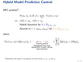Hybrid Model Predictive Control
MPC problem2:
P(x0, γ0, A, B, f) : min
πN
VN (πN , γ0)
s.t. x(0) = x0, γ(0) = γ0,
Hybrid dynamics for k ∈ N[0,Nu−1],
Assume U = [−umax, umax] for k ∈ N[Nu,N−1],
where
VN (πN , γ0)= QN zN p + ρ(γN − γ0)
Penalises the tot.
actuation count along
the horizon
+
N−1
k=0
Qzk p + Rηk p
2
Optimisation with respect to the sequence of control actions uk, δk, vk and ηk.
14 / 16
 