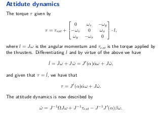 Attidute dynamics
The torque τ given by
τ = τext +


0 ωz −ωy
−ωz 0 ωx
ωy −ωx 0

 · l,
where l = Jω is the angular momentum and τext is the torque applied by
the thrusters. Diﬀerentiating l and by virtue of the above we have
˙l = ˙Jω + J ˙ω = J (α) ˙αω + J ˙ω,
and given that τ = ˙l, we have that
τ = J (α) ˙αω + J ˙ω.
The attitude dynamics is now described by
˙ω = J−1
ΩJω + J−1
τext − J−1
J (α)βω.
 