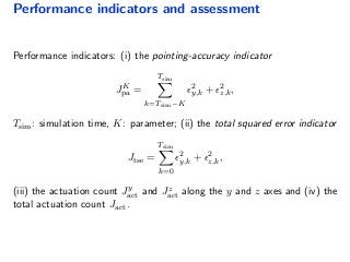 Performance indicators and assessment
Performance indicators: (i) the pointing-accuracy indicator
JK
pa =
Tsim
k=Tsim−K
2
y,k + 2
z,k,
Tsim: simulation time, K: parameter; (ii) the total squared error indicator
Jtse =
Tsim
k=0
2
y,k + 2
z,k,
(iii) the actuation count Jy
act and Jz
act along the y and z axes and (iv) the
total actuation count Jact.
 