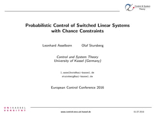 Control & System
Theory
Probabilistic Control of Switched Linear Systems
with Chance Constraints
Leonhard Asselborn Olaf Stursberg
Control and System Theory
University of Kassel (Germany)
l.asselborn@uni-kassel.de
stursberg@uni-kassel.de
European Control Conference 2016
www.control.eecs.uni-kassel.de 01.07.2016
 