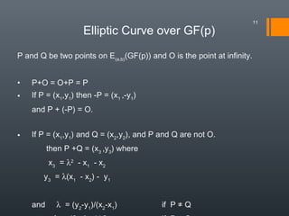 P and Q be two points on E(a,b)
(GF(p)) and O is the point at infinity.
• P+O = O+P = P
• If P = (x1
,y1
) then -P = (x1
,-y1
)
and P + (-P) = O.
• If P = (x1
,y1
) and Q = (x2
,y2
), and P and Q are not O.
then P +Q = (x3
,y3
) where
  x3
= λ2
- x1
- x2
y3
= λ(x1
- x2
) - y1
and λ = (y2
-y1
)/(x2
-x1
) if P ≠ Q
Elliptic Curve over GF(p)
11
 