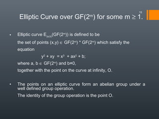 • Elliptic curve E(a,b)
(GF(2m
)) is defined to be
the set of points (x,y) ∈ GF(2m
) * GF(2m
) which satisfy the
equation
y2
+ xy = x3
+ ax2
+ b;
where a, b ∈ GF(2m
) and b≠0,
together with the point on the curve at infinity, O.
• The points on an elliptic curve form an abelian group under a
well defined group operation.
The identity of the group operation is the point O.
Elliptic Curve over GF(2m
) for some m ≥ 1.
15
 
