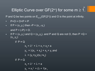 Elliptic Curve over GF(2m
) for some m ≥ 1.
P and Q be two points on E(a,b)
(GF(2m
)) and O is the point at infinity.
• P+O = O+P = P
• If P = (x1
,y1
) then -P = (x1
,-y1
)
and P + (-P) = O.
• If P = (x1
,y1
) and Q = (x2
,y2
), and P and Q are not O, then P +Q =
(x3
,y3
):
if P ≠ Q
x3
= λ2
+ λ + x1
+ x2
+ a
y3
= λ(x1
+ x3
) + x3
+ y1
and
λ = (y1
+y2
)/(x1
+x2
)
if P = Q
x3
= λ2
+ λ + a
y3
= x1
2
+ (λ + 1)x 1
16
 