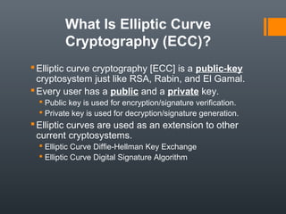 What Is Elliptic Curve
Cryptography (ECC)?
Elliptic curve cryptography [ECC] is a public-key
cryptosystem just like RSA, Rabin, and El Gamal.
Every user has a public and a private key.
 Public key is used for encryption/signature verification.
 Private key is used for decryption/signature generation.
Elliptic curves are used as an extension to other
current cryptosystems.
 Elliptic Curve Diffie-Hellman Key Exchange
 Elliptic Curve Digital Signature Algorithm
 