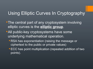 Using Elliptic Curves In Cryptography
The central part of any cryptosystem involving
elliptic curves is the elliptic group.
All public-key cryptosystems have some
underlying mathematical operation.
RSA has exponentiation (raising the message or
ciphertext to the public or private values)
ECC has point multiplication (repeated addition of two
points).
 