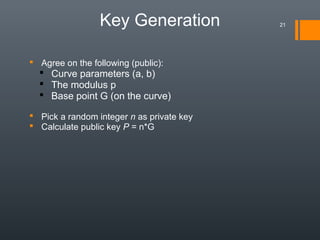 Key Generation
 Agree on the following (public):
 Curve parameters (a, b)
 The modulus p
 Base point G (on the curve)
 Pick a random integer n as private key
 Calculate public key P = n*G
21
 
