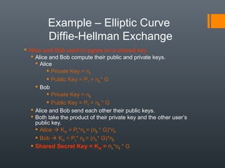 Example – Elliptic Curve
Diffie-Hellman Exchange
 Alice and Bob want to agree on a shared key.
 Alice and Bob compute their public and private keys.
 Alice
 Private Key = nA
 Public Key = PA = nA* G
 Bob
 Private Key = nB
 Public Key = PB = nB * G
 Alice and Bob send each other their public keys.
 Both take the product of their private key and the other user’s
public key.
 Alice  KAB = PB*nA = (nB * G)*nA
 Bob  KAB = PA* nB = (nA* G)*nB
 Shared Secret Key = KAB = nA *nB * G
 