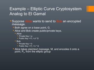 Example – Elliptic Curve Cryptosystem
Analog to El Gamal
Suppose Alice wants to send to Bob an encrypted
message.
 Both agree on a base point, G.
 Alice and Bob create public/private keys.
 Alice
 Private Key = a
 Public Key = PA = a* G
 Bob
 Private Key = b
 Public Key = PB = b * G
 Alice takes plaintext message, M, and encodes it onto a
point, PM, from the elliptic group
 