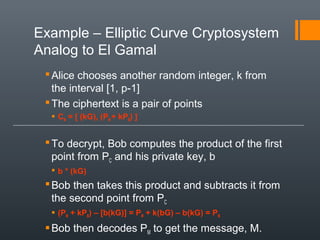 Example – Elliptic Curve Cryptosystem
Analog to El Gamal
Alice chooses another random integer, k from
the interval [1, p-1]
The ciphertext is a pair of points
 CM = [ (kG), (PM + kPB) ]
To decrypt, Bob computes the product of the first
point from PC and his private key, b
 b * (kG)
Bob then takes this product and subtracts it from
the second point from PC
 (PM + kPB) – [b(kG)] = PM + k(bG) – b(kG) = PM
Bob then decodes PM to get the message, M.
 