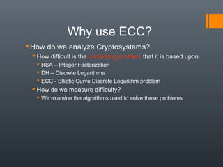 Why use ECC?
How do we analyze Cryptosystems?
 How difficult is the underlying problem that it is based upon
 RSA – Integer Factorization
 DH – Discrete Logarithms
 ECC - Elliptic Curve Discrete Logarithm problem
 How do we measure difficulty?
 We examine the algorithms used to solve these problems
 