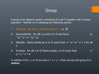 Group
A group is an algebric system consisting of a set G together with a binary
operation * defined on G satisfying the following axioms :
1. Closure : for all x,y in G we have x * y ∈ G
2. Associativity : for all x,y and z in G we have (x
* y) * z = x * (y * z)
3. Identity : there exists an e in G such that x * e = e * x = x for all
x
4. Inverse : for all x in G there exists y in G such that x *
y = y * x = e
In addition if for x, y in G we have x * y = y * x then we say that group G is
abelian.
3
 