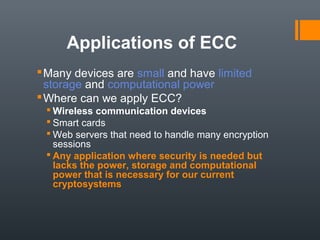 Applications of ECC
Many devices are small and have limited
storage and computational power
Where can we apply ECC?
 Wireless communication devices
 Smart cards
 Web servers that need to handle many encryption
sessions
 Any application where security is needed but
lacks the power, storage and computational
power that is necessary for our current
cryptosystems
 