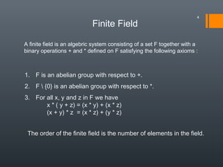 Finite Field
A finite field is an algebric system consisting of a set F together with a
binary operations + and * defined on F satisfying the following axioms :
1. F is an abelian group with respect to +.
2. F  {0} is an abelian group with respect to *.
3. For all x, y and z in F we have
x * ( y + z) = (x * y) + (x * z)
(x + y) * z = (x * z) + (y * z)
The order of the finite field is the number of elements in the field.
4
 