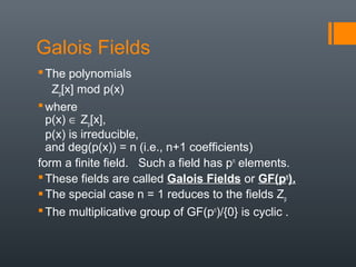 Galois Fields
The polynomials
Zp[x] mod p(x)
where
p(x) ∈ Zp[x],
p(x) is irreducible,
and deg(p(x)) = n (i.e., n+1 coefficients)
form a finite field. Such a field has pn
elements.
These fields are called Galois Fields or GF(pn
).
The special case n = 1 reduces to the fields Zp
The multiplicative group of GF(pn
)/{0} is cyclic .
 