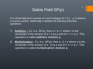 Galois Field GF(p)
It is a finite field and it consists of a set of integers {0,1,2,3….p-1} where p
is a prime number. Additionally it satisfies the following arithmetic
operations :
1. Addition : if a, b ∈ GF(p), then a + b = r where r is the
remainder of the division of a + b by p and 0<= r <= p-1. This
operation is called addition modulo p.
2. Multiplication : if a, b ∈ GF(p), then a . b = s where s is the
remainder of the division of a . b by p and 0<= s <= p-1. This
operation is called multiplication modulo p.
6
 
