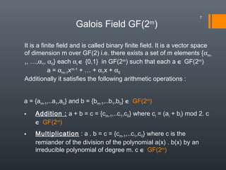 Galois Field GF(2m
)
It is a finite field and is called binary finite field. It is a vector space
of dimension m over GF(2) i.e. there exists a set of m elements {αm-
1, …,α1, α0} each αi ∈ {0,1} in GF(2m
) such that each a ∈ GF(2m
)
a = αm-1xm-1
+ … + α1x + α0
Additionally it satisfies the following arithmetic operations :
a = {am-1,..a1,a0} and b = {bm-1,..b1,b0} ∈ GF(2m
)
• Addition : a + b = c = {cm-1,..c1,c0} where ci = (ai + bi) mod 2. c
∈ GF(2m
)
• Multiplication : a . b = c = {cm-1,..c1,c0} where c is the
remiander of the division of the polynomial a(x) . b(x) by an
irreducible polynomial of degree m. c ∈ GF(2m
)
7
 