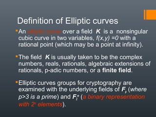 Definition of Elliptic curves
An elliptic curve over a field K is a nonsingular
cubic curve in two variables, f(x,y) =0 with a
rational point (which may be a point at infinity).
The field K is usually taken to be the complex
numbers, reals, rationals, algebraic extensions of
rationals, p-adic numbers, or a finite field.
Elliptic curves groups for cryptography are
examined with the underlying fields of Fp (where
p>3 is a prime) and F2
m
(a binary representation
with 2m
elements).
 