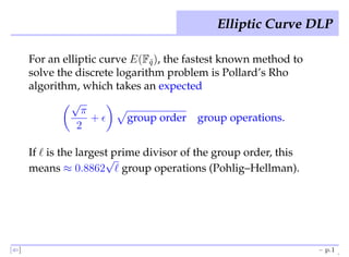 Elliptic Curve DLP

      For an elliptic curve E(Fq ), the fastest known method to
                                ˜
      solve the discrete logarithm problem is Pollard’s Rho
      algorithm, which takes an expected
               √
                  π
                    +ǫ     group order group operations.
                 2

      If ℓ is the largest prime divisor of the group order, this
                        √
      means ≈ 0.8862 ℓ group operations (Pohlig–Hellman).




[⇐]                                                                – p.1
 