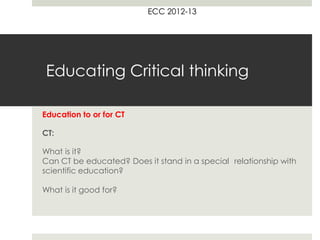 ECC 2012-13




 Educating Critical thinking

Education to or for CT

CT:

What is it?
Can CT be educated? Does it stand in a special relationship with
scientific education?

What is it good for?
A different perspective on CT: worldview and values
 