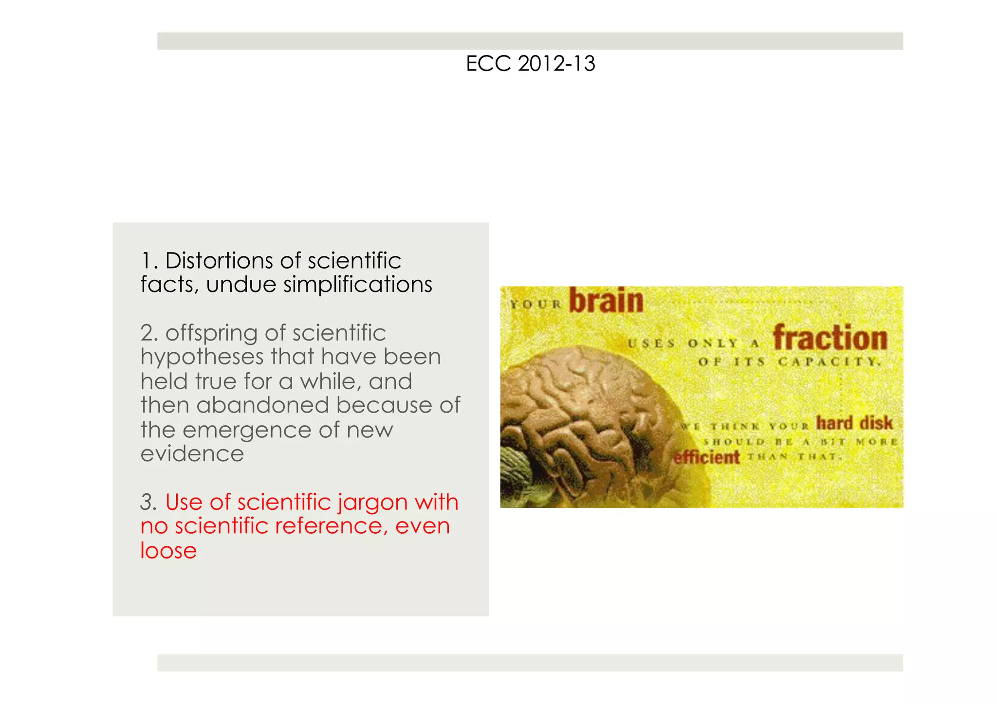 ECC 2012
                                       2012-13




1. Distortions of scientific
facts, undue simplifications

2. offspring of scientific
hypotheses that have been
held true for a while, and
then abandoned because of
the emergence of new
evidence

3. Use of scientific jargon with
no scientific reference, even
loose
 