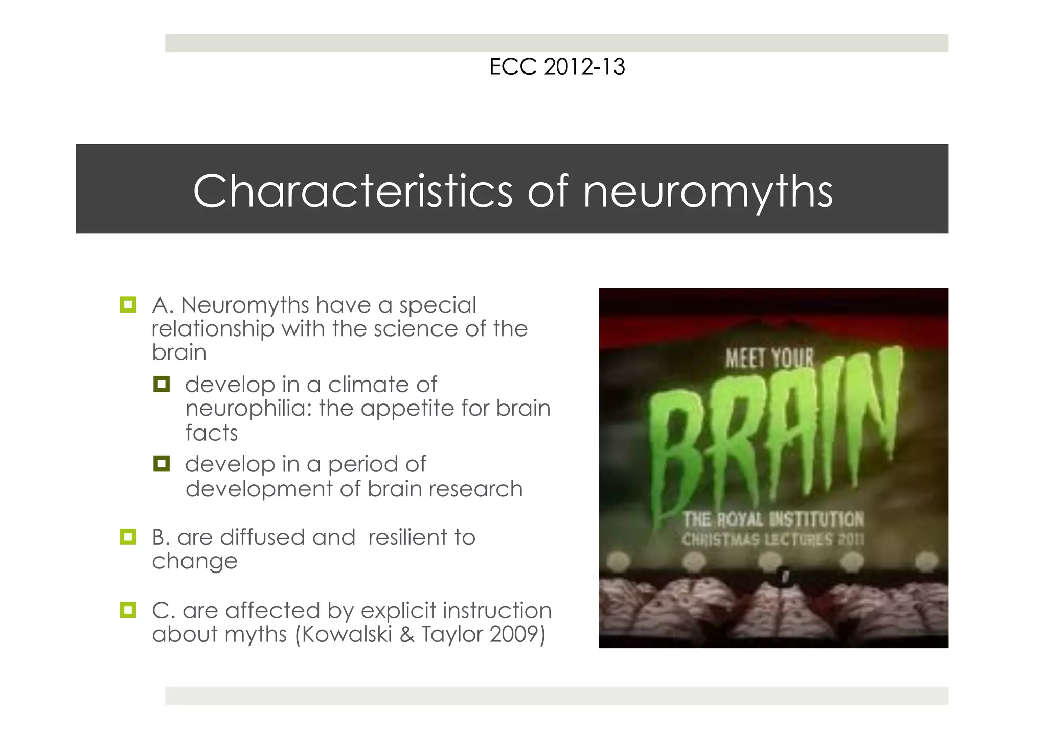 ECC 2012
                                           2012-13




       Characteristics of neuromyths

¤  A. Neuromyths have a special
    relationship with the science of the
    brain
    ¤  develop in a climate of
        neurophilia: the appetite for brain
        facts
    ¤  develop in a period of
        development of brain research

¤  B. are diffused and resilient to
    change

¤  C. are affected by explicit instruction
    about myths (Kowalski & Taylor 2009)
 