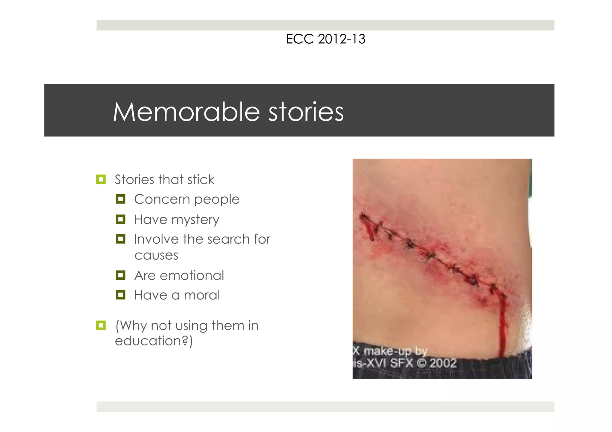 ECC 2012
                                    2012-13




  Memorable stories

¤  Stories that stick
    ¤  Concern people
   ¤  Have mystery
   ¤  Involve the search for
       causes
   ¤  Are emotional
   ¤  Have a moral

¤  (Why not using them in
    education?)
 