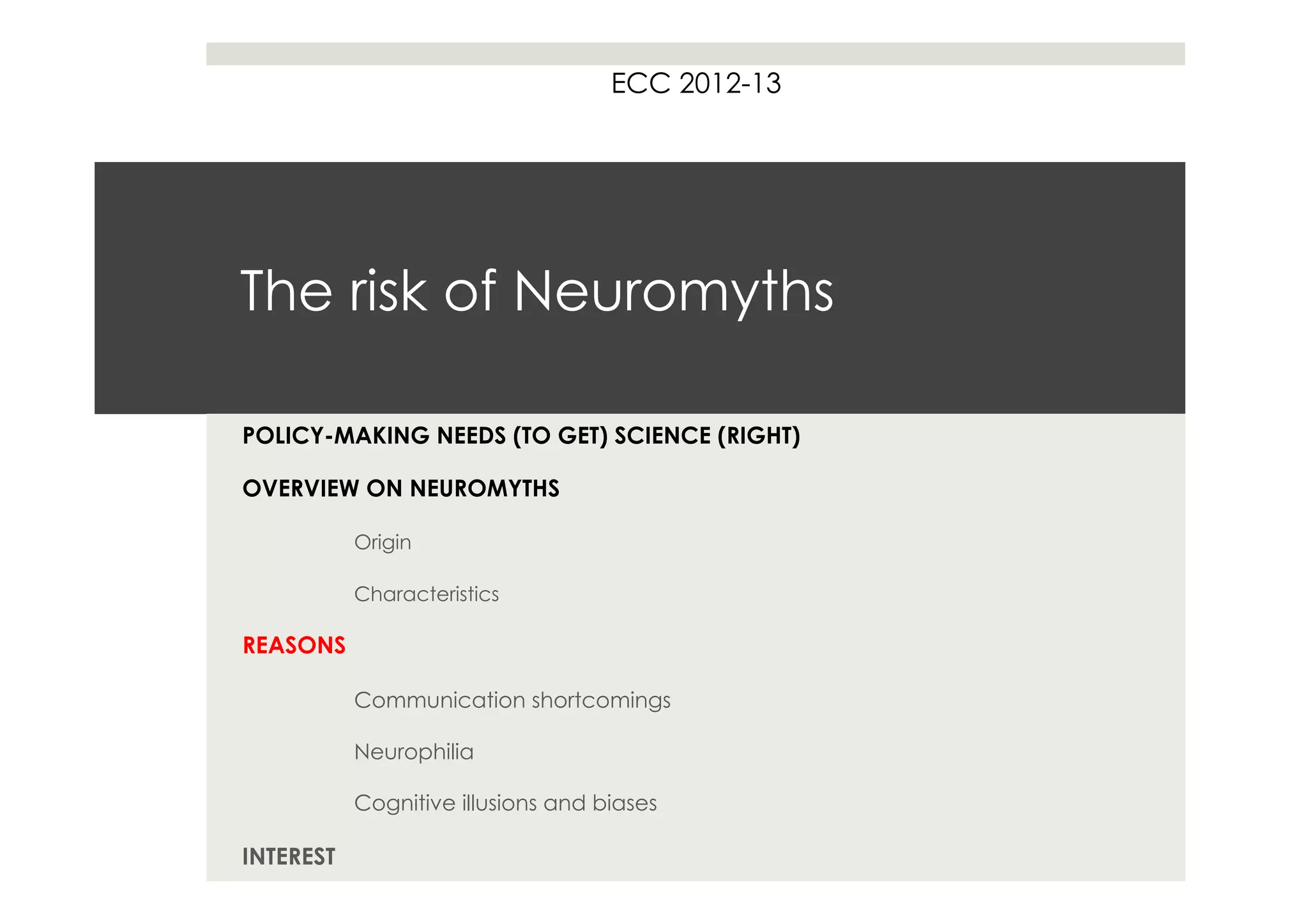 ECC 2012-13




The risk of Neuromyths

POLICY-MAKING NEEDS (TO GET) SCIENCE (RIGHT)

OVERVIEW ON NEUROMYTHS

           Origin

           Characteristics

REASONS

           Communication shortcomings

           Neurophilia

           Cognitive illusions and biases

INTEREST
 