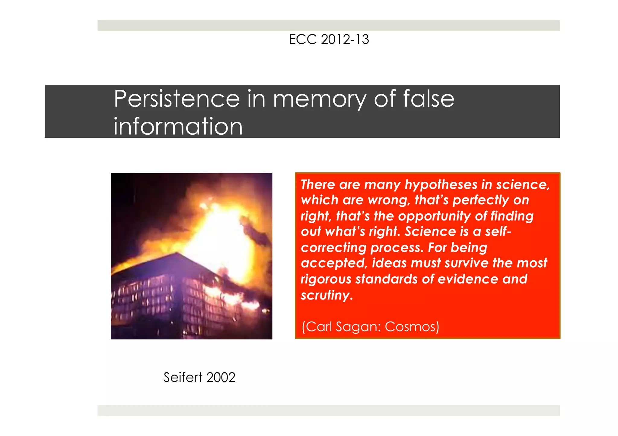 ECC 2012-13



Persistence in memory of false
information

                    There are many hypotheses in science,
                    which are wrong, that’s perfectly on
                    right, that’s the opportunity of finding
                    out what’s right. Science is a self-
                    correcting process. For being
                    accepted, ideas must survive the most
                    rigorous standards of evidence and
                    scrutiny.

                    (Carl Sagan: Cosmos)


    Seifert 2002
 